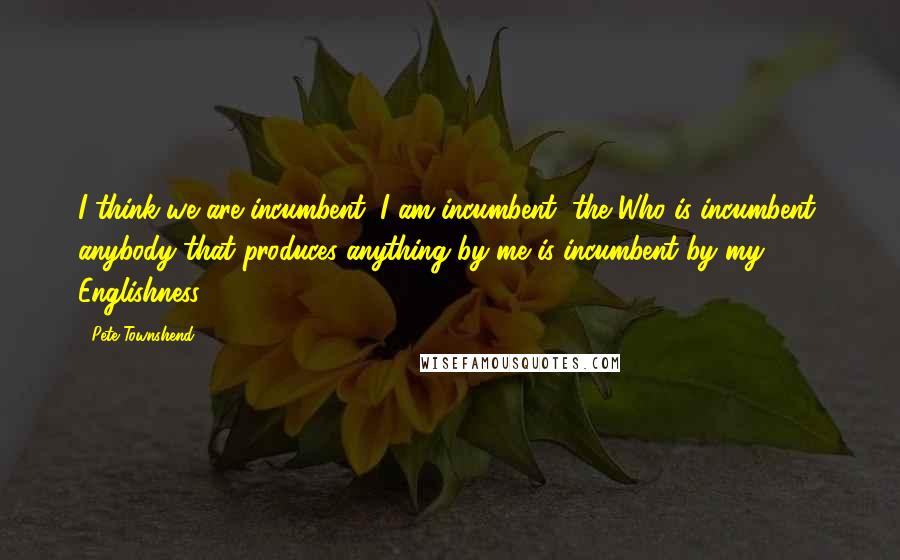 Pete Townshend Quotes: I think we are incumbent, I am incumbent, the Who is incumbent, anybody that produces anything by me is incumbent by my Englishness.