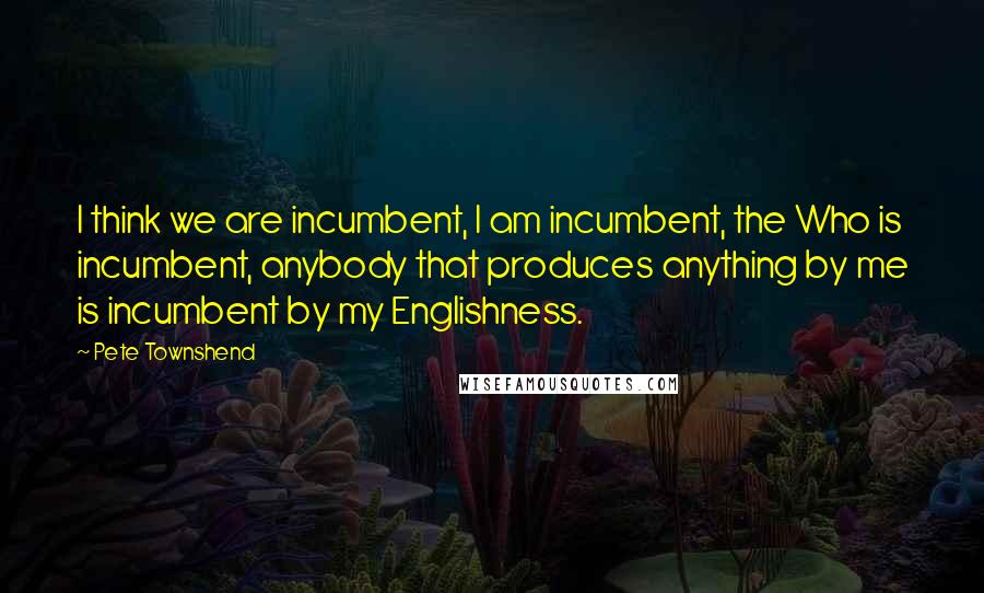 Pete Townshend Quotes: I think we are incumbent, I am incumbent, the Who is incumbent, anybody that produces anything by me is incumbent by my Englishness.
