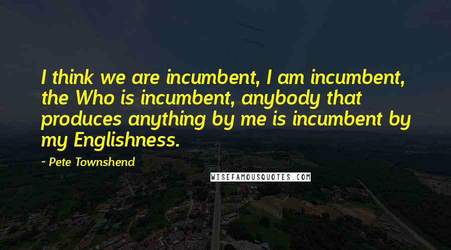 Pete Townshend Quotes: I think we are incumbent, I am incumbent, the Who is incumbent, anybody that produces anything by me is incumbent by my Englishness.