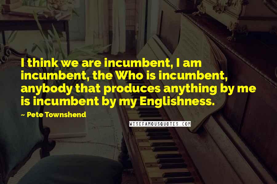 Pete Townshend Quotes: I think we are incumbent, I am incumbent, the Who is incumbent, anybody that produces anything by me is incumbent by my Englishness.
