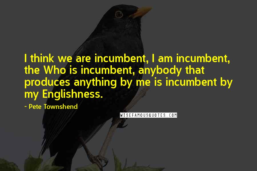 Pete Townshend Quotes: I think we are incumbent, I am incumbent, the Who is incumbent, anybody that produces anything by me is incumbent by my Englishness.