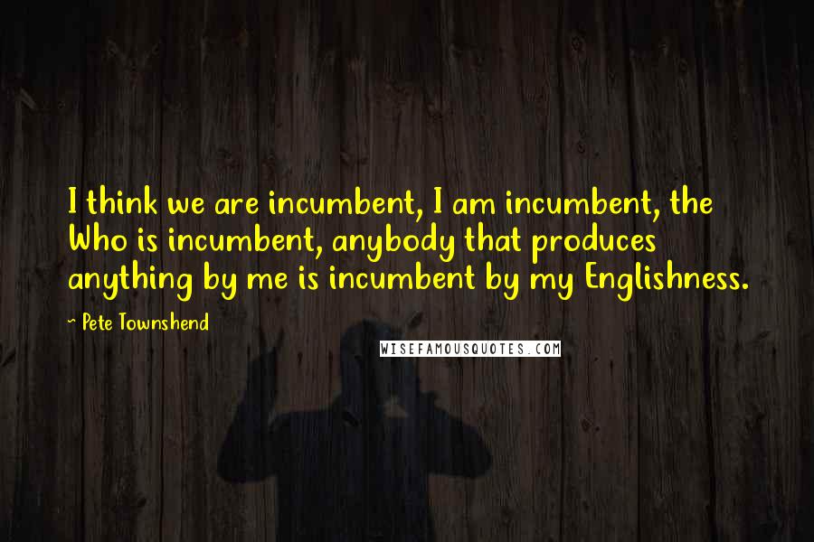 Pete Townshend Quotes: I think we are incumbent, I am incumbent, the Who is incumbent, anybody that produces anything by me is incumbent by my Englishness.