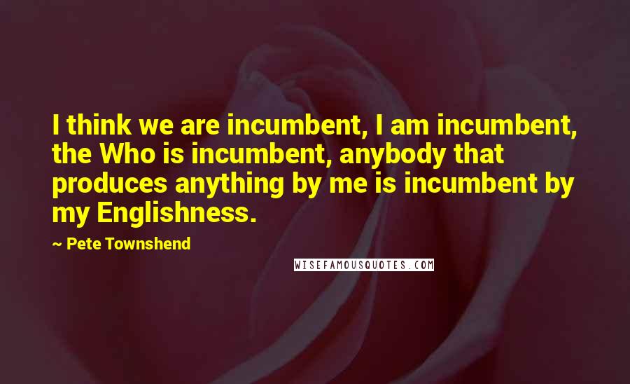 Pete Townshend Quotes: I think we are incumbent, I am incumbent, the Who is incumbent, anybody that produces anything by me is incumbent by my Englishness.