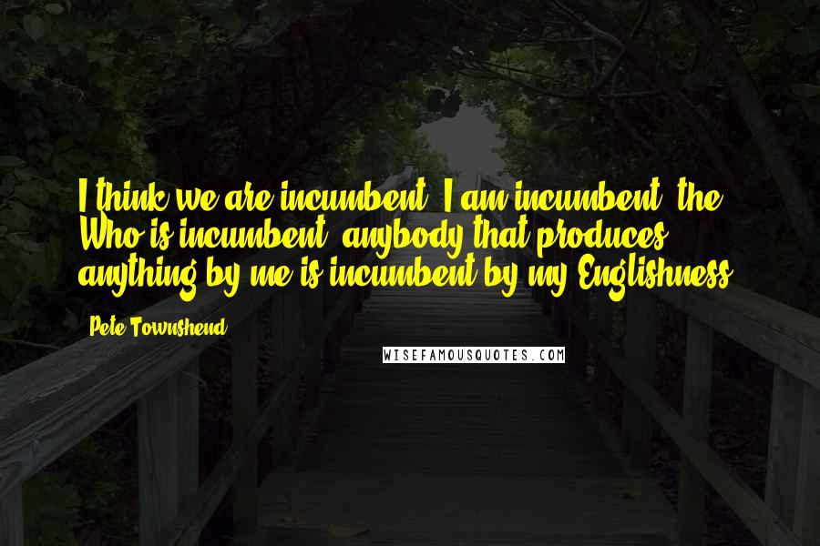 Pete Townshend Quotes: I think we are incumbent, I am incumbent, the Who is incumbent, anybody that produces anything by me is incumbent by my Englishness.