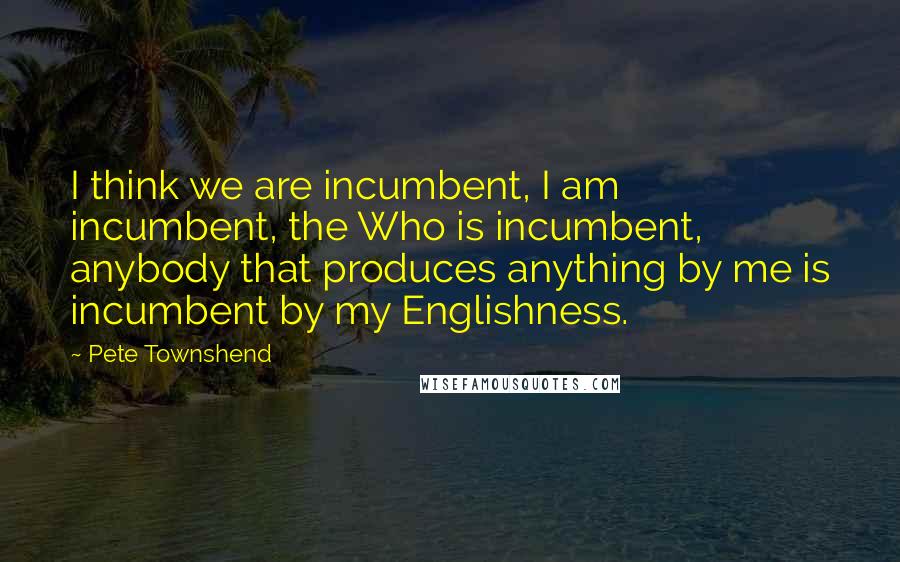 Pete Townshend Quotes: I think we are incumbent, I am incumbent, the Who is incumbent, anybody that produces anything by me is incumbent by my Englishness.