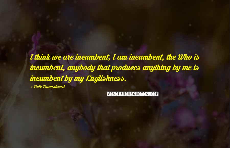 Pete Townshend Quotes: I think we are incumbent, I am incumbent, the Who is incumbent, anybody that produces anything by me is incumbent by my Englishness.