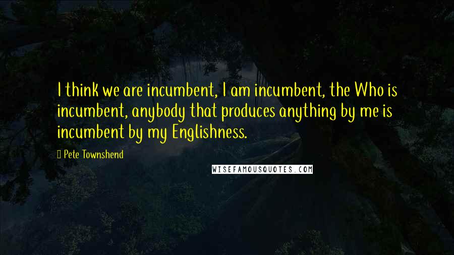 Pete Townshend Quotes: I think we are incumbent, I am incumbent, the Who is incumbent, anybody that produces anything by me is incumbent by my Englishness.