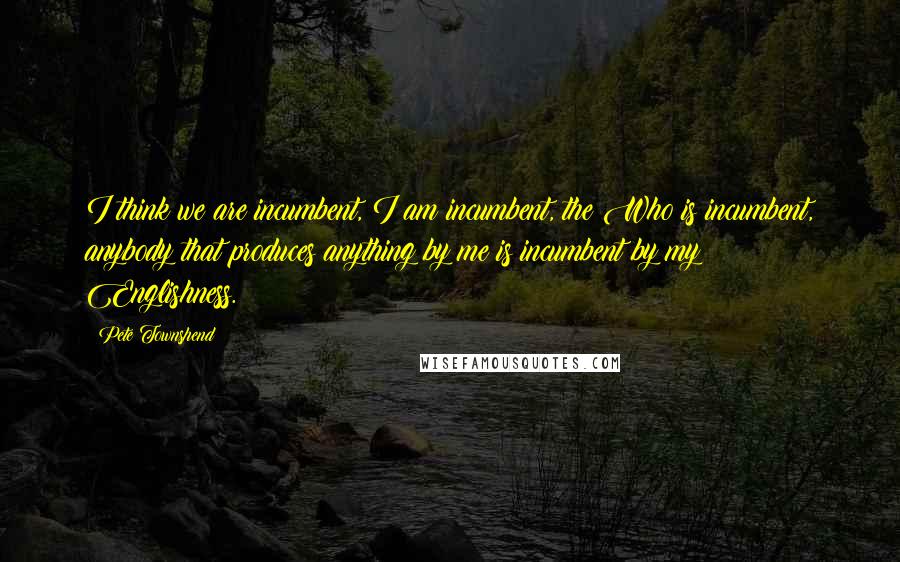 Pete Townshend Quotes: I think we are incumbent, I am incumbent, the Who is incumbent, anybody that produces anything by me is incumbent by my Englishness.