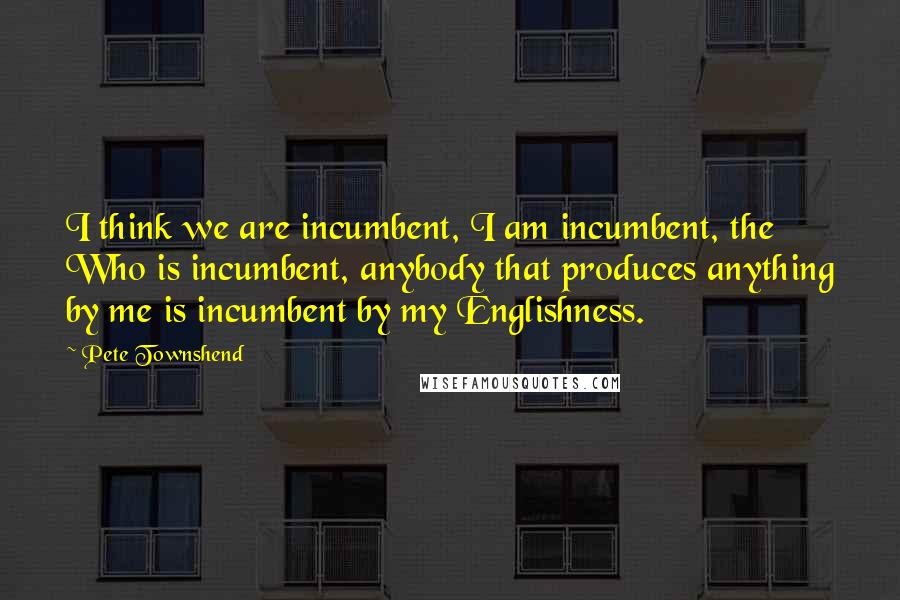 Pete Townshend Quotes: I think we are incumbent, I am incumbent, the Who is incumbent, anybody that produces anything by me is incumbent by my Englishness.