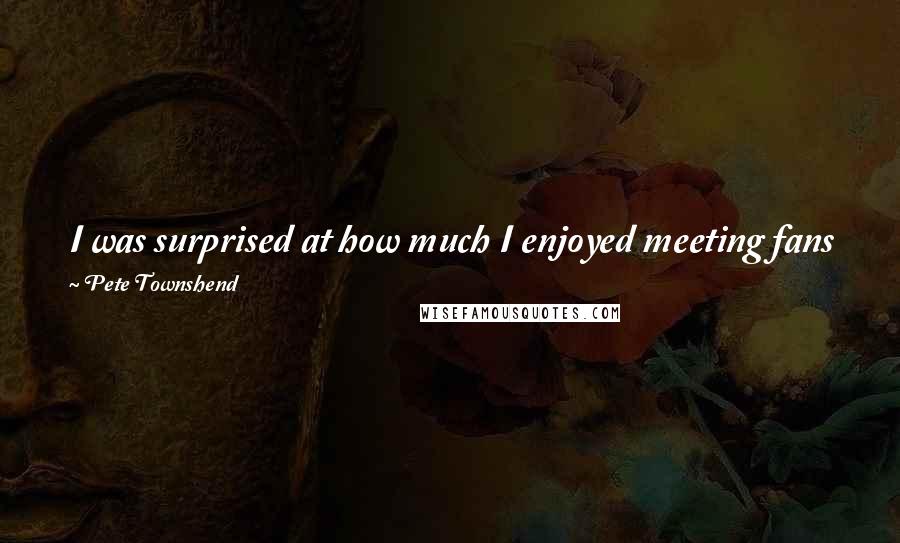 Pete Townshend Quotes: I was surprised at how much I enjoyed meeting fans face to face. They're less scary when they aren't going nuts at a Who show. But then, so am I.