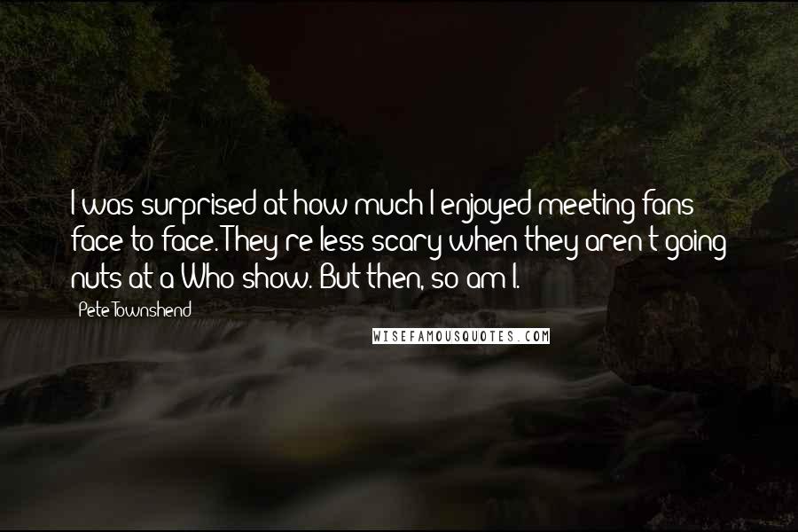 Pete Townshend Quotes: I was surprised at how much I enjoyed meeting fans face to face. They're less scary when they aren't going nuts at a Who show. But then, so am I.