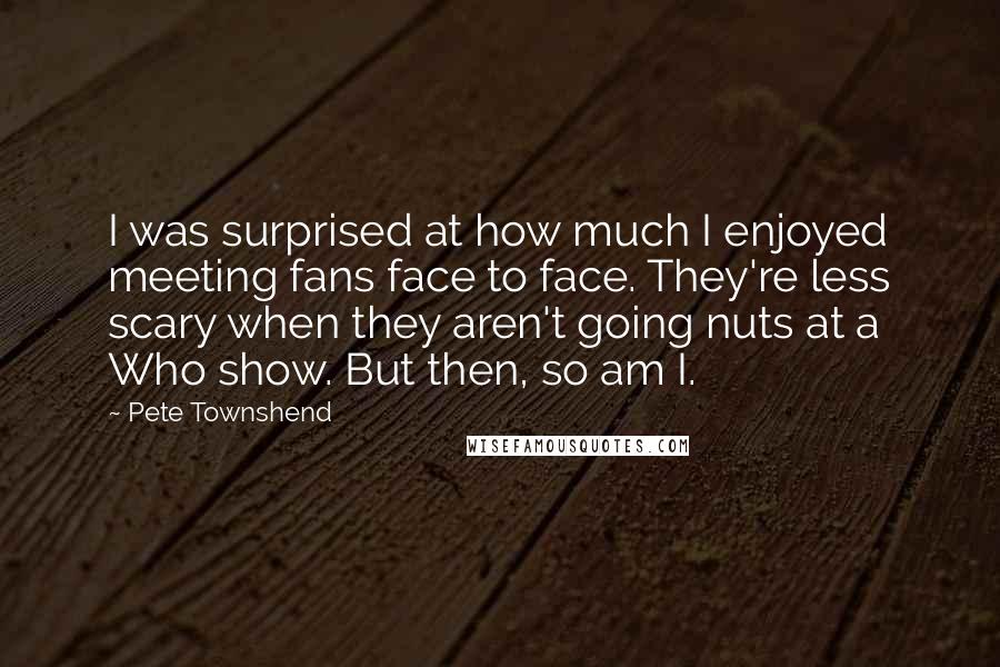 Pete Townshend Quotes: I was surprised at how much I enjoyed meeting fans face to face. They're less scary when they aren't going nuts at a Who show. But then, so am I.