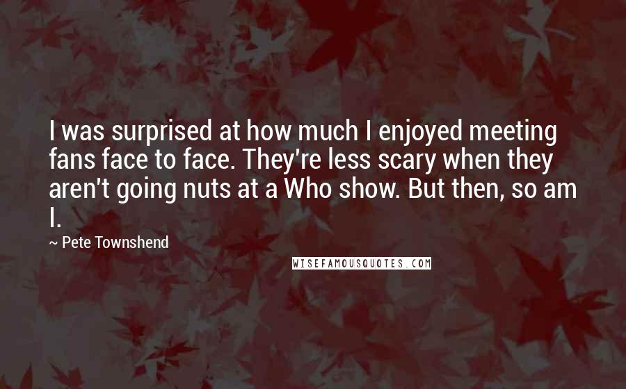 Pete Townshend Quotes: I was surprised at how much I enjoyed meeting fans face to face. They're less scary when they aren't going nuts at a Who show. But then, so am I.