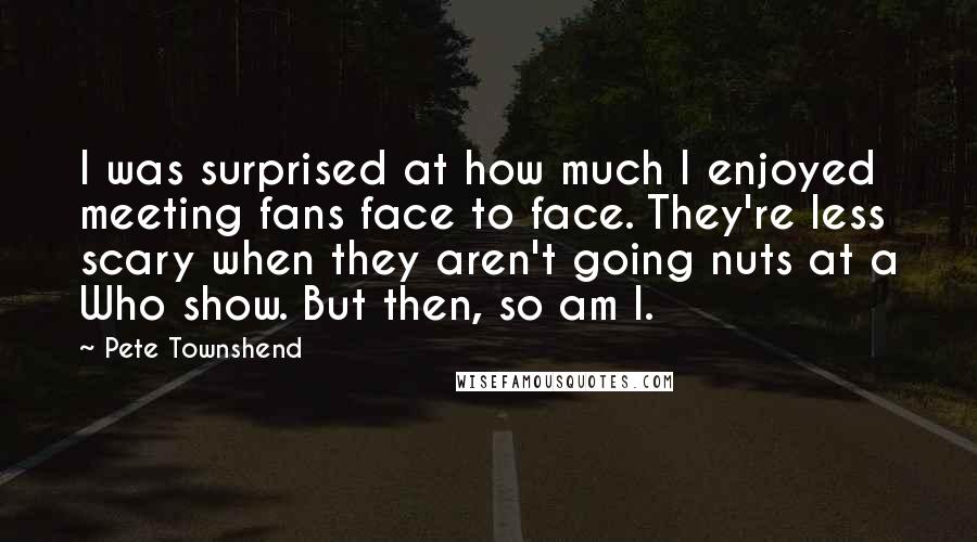 Pete Townshend Quotes: I was surprised at how much I enjoyed meeting fans face to face. They're less scary when they aren't going nuts at a Who show. But then, so am I.