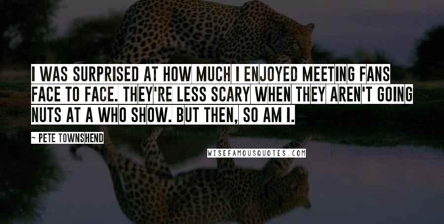Pete Townshend Quotes: I was surprised at how much I enjoyed meeting fans face to face. They're less scary when they aren't going nuts at a Who show. But then, so am I.
