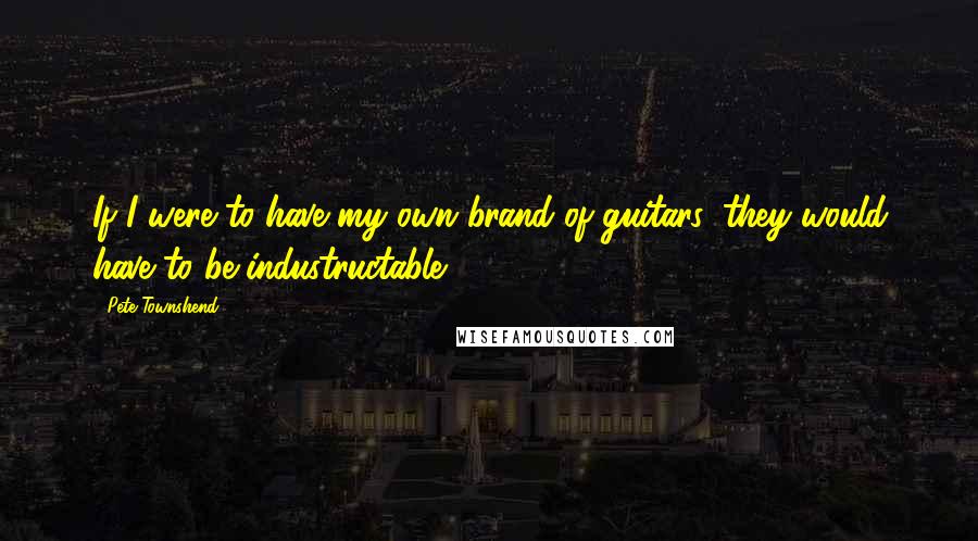 Pete Townshend Quotes: If I were to have my own brand of guitars, they would have to be industructable.