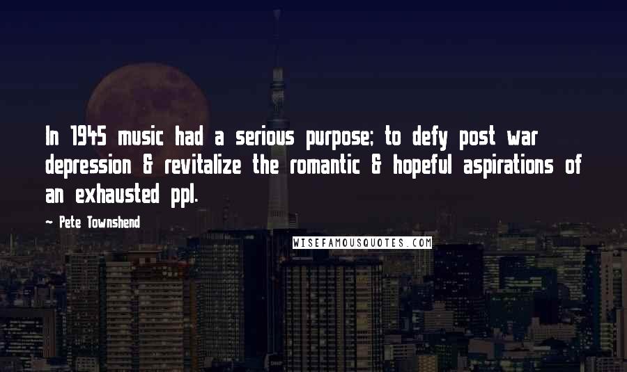 Pete Townshend Quotes: In 1945 music had a serious purpose; to defy post war depression & revitalize the romantic & hopeful aspirations of an exhausted ppl.