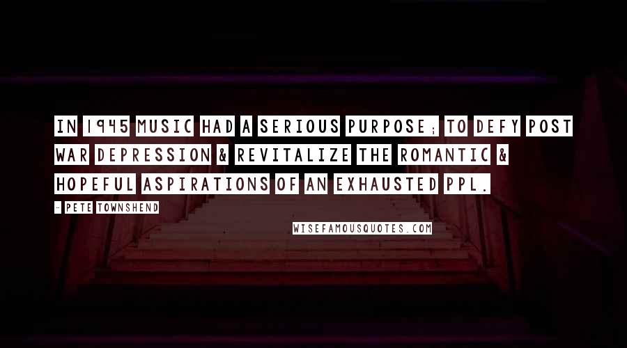 Pete Townshend Quotes: In 1945 music had a serious purpose; to defy post war depression & revitalize the romantic & hopeful aspirations of an exhausted ppl.