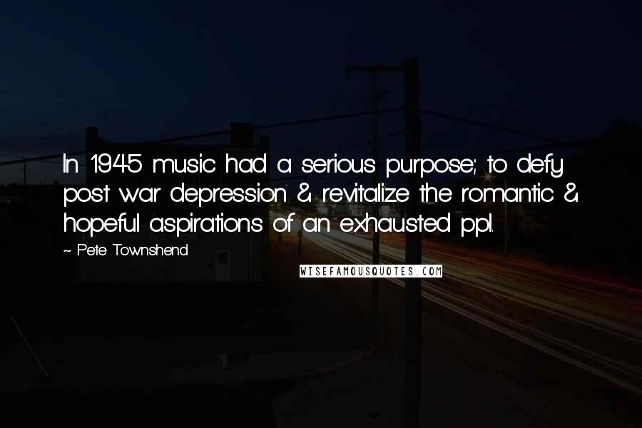 Pete Townshend Quotes: In 1945 music had a serious purpose; to defy post war depression & revitalize the romantic & hopeful aspirations of an exhausted ppl.
