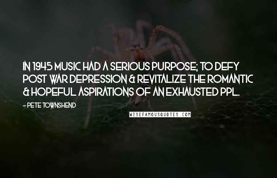 Pete Townshend Quotes: In 1945 music had a serious purpose; to defy post war depression & revitalize the romantic & hopeful aspirations of an exhausted ppl.