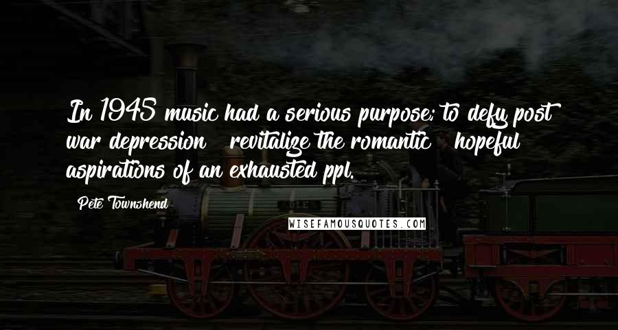 Pete Townshend Quotes: In 1945 music had a serious purpose; to defy post war depression & revitalize the romantic & hopeful aspirations of an exhausted ppl.