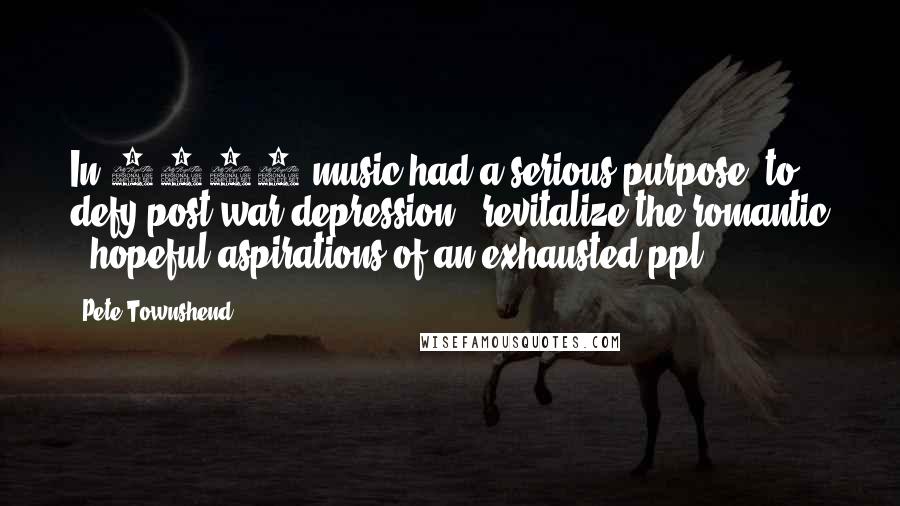 Pete Townshend Quotes: In 1945 music had a serious purpose; to defy post war depression & revitalize the romantic & hopeful aspirations of an exhausted ppl.