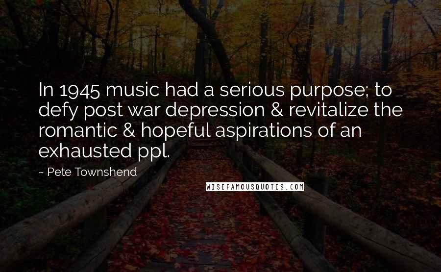 Pete Townshend Quotes: In 1945 music had a serious purpose; to defy post war depression & revitalize the romantic & hopeful aspirations of an exhausted ppl.