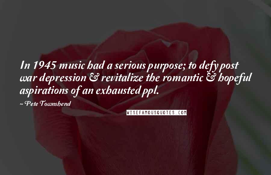 Pete Townshend Quotes: In 1945 music had a serious purpose; to defy post war depression & revitalize the romantic & hopeful aspirations of an exhausted ppl.