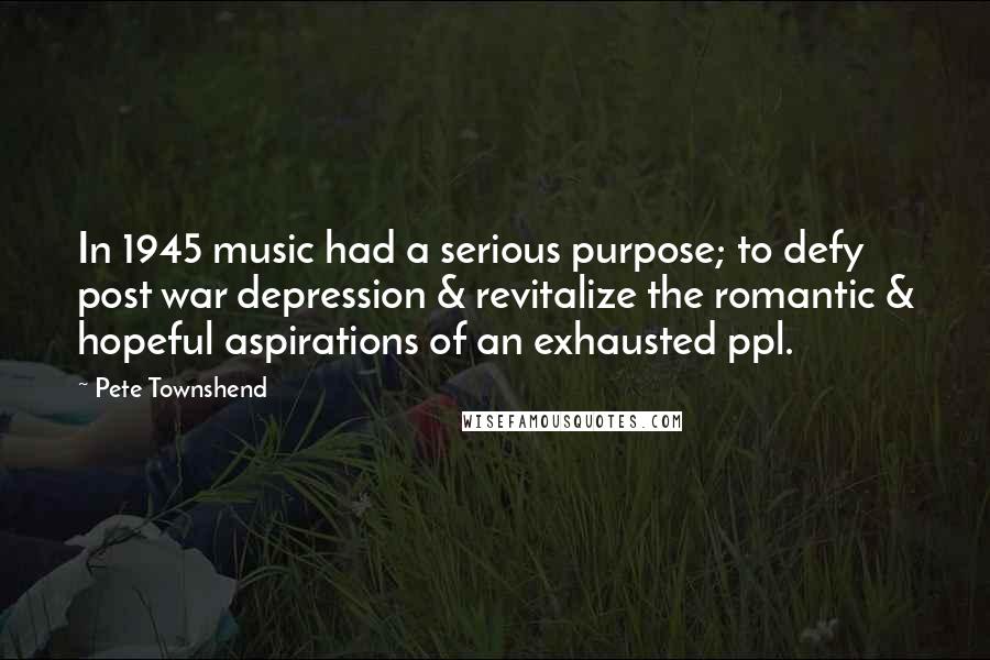 Pete Townshend Quotes: In 1945 music had a serious purpose; to defy post war depression & revitalize the romantic & hopeful aspirations of an exhausted ppl.