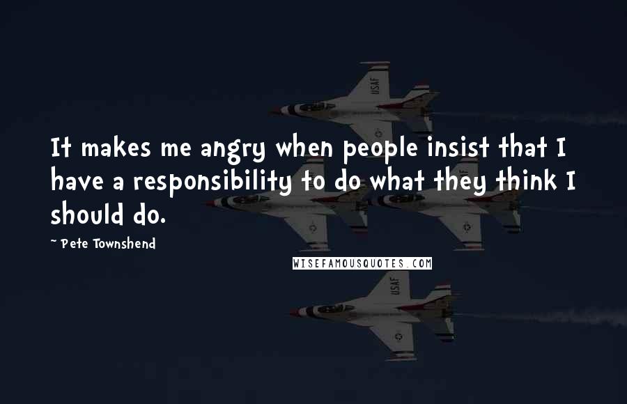 Pete Townshend Quotes: It makes me angry when people insist that I have a responsibility to do what they think I should do.