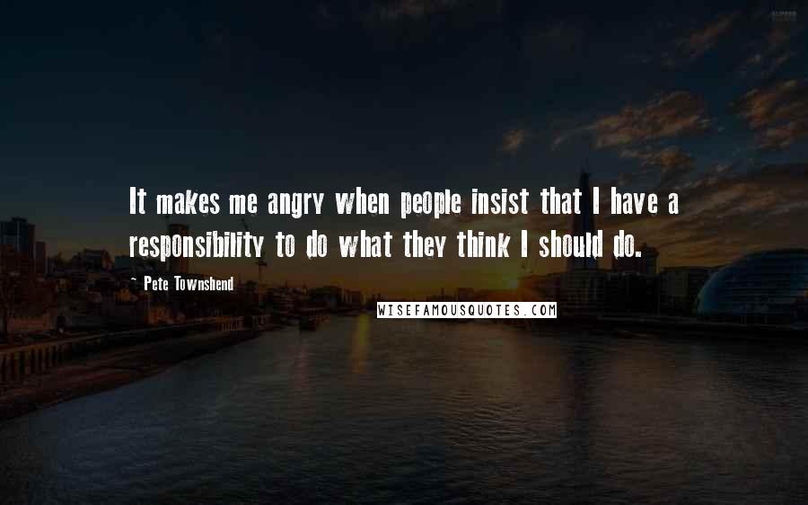 Pete Townshend Quotes: It makes me angry when people insist that I have a responsibility to do what they think I should do.
