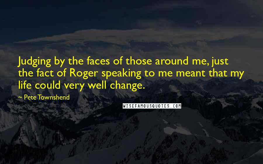 Pete Townshend Quotes: Judging by the faces of those around me, just the fact of Roger speaking to me meant that my life could very well change.