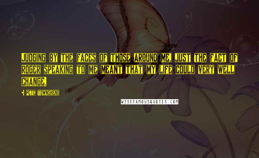Pete Townshend Quotes: Judging by the faces of those around me, just the fact of Roger speaking to me meant that my life could very well change.