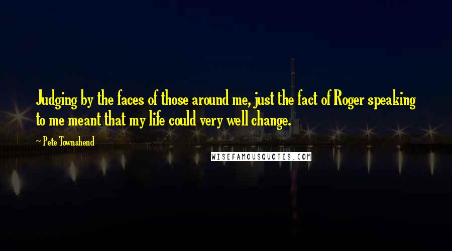 Pete Townshend Quotes: Judging by the faces of those around me, just the fact of Roger speaking to me meant that my life could very well change.