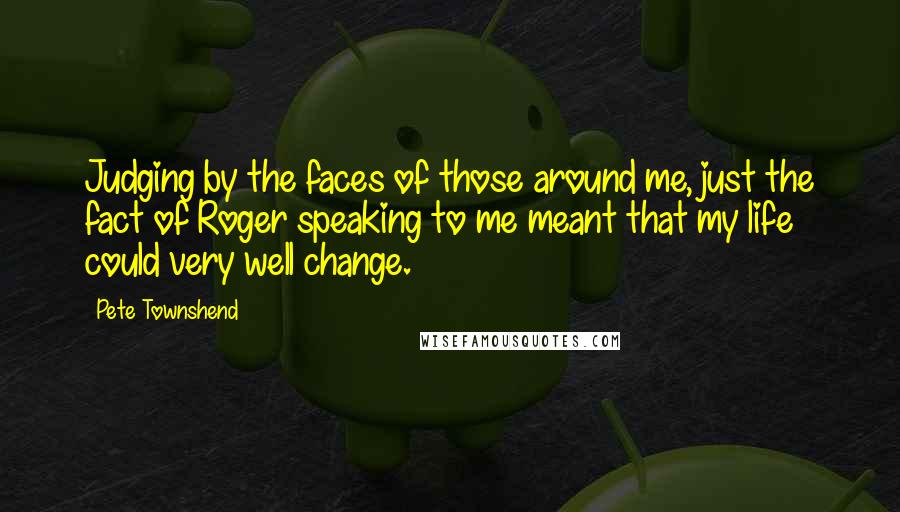 Pete Townshend Quotes: Judging by the faces of those around me, just the fact of Roger speaking to me meant that my life could very well change.