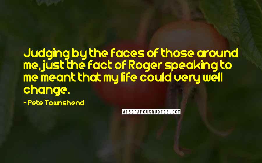 Pete Townshend Quotes: Judging by the faces of those around me, just the fact of Roger speaking to me meant that my life could very well change.