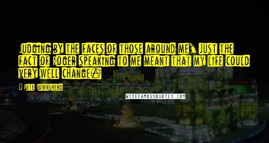Pete Townshend Quotes: Judging by the faces of those around me, just the fact of Roger speaking to me meant that my life could very well change.