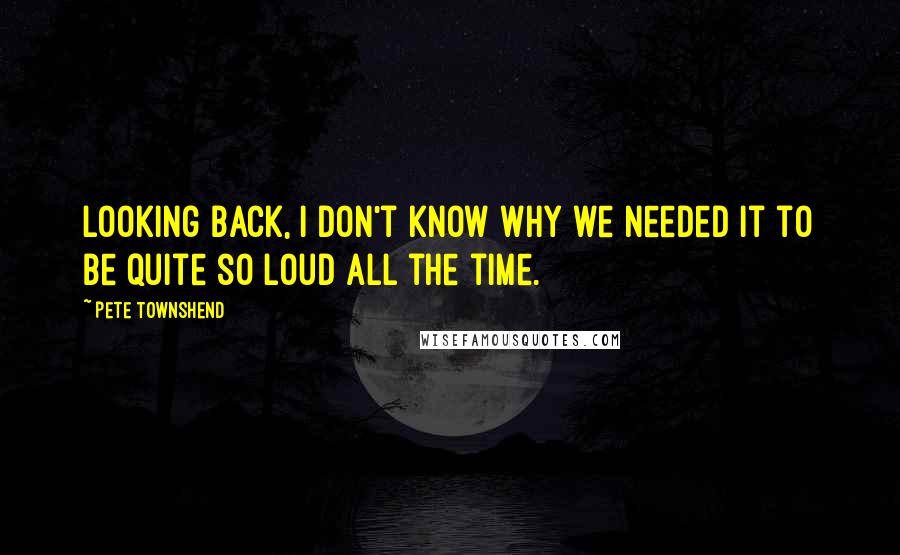 Pete Townshend Quotes: Looking back, I don't know why we needed it to be quite so loud all the time.