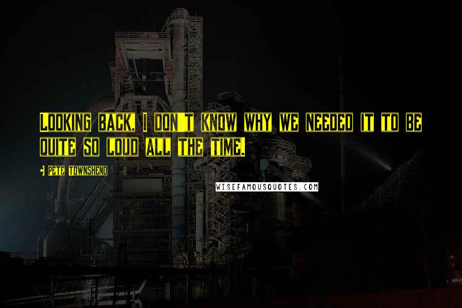 Pete Townshend Quotes: Looking back, I don't know why we needed it to be quite so loud all the time.