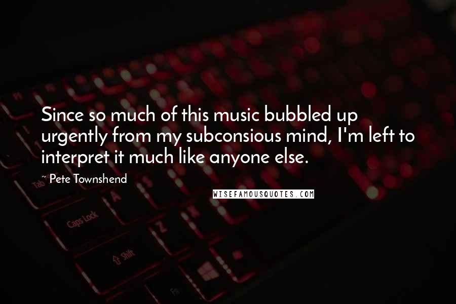 Pete Townshend Quotes: Since so much of this music bubbled up urgently from my subconsious mind, I'm left to interpret it much like anyone else.