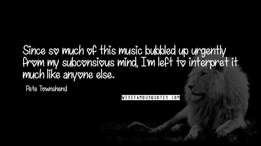 Pete Townshend Quotes: Since so much of this music bubbled up urgently from my subconsious mind, I'm left to interpret it much like anyone else.