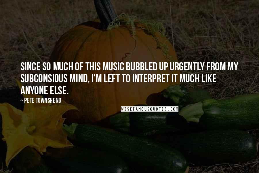 Pete Townshend Quotes: Since so much of this music bubbled up urgently from my subconsious mind, I'm left to interpret it much like anyone else.