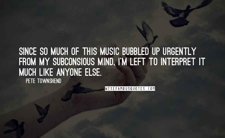 Pete Townshend Quotes: Since so much of this music bubbled up urgently from my subconsious mind, I'm left to interpret it much like anyone else.