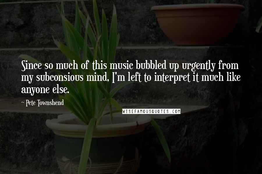 Pete Townshend Quotes: Since so much of this music bubbled up urgently from my subconsious mind, I'm left to interpret it much like anyone else.