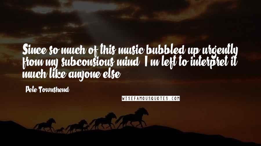 Pete Townshend Quotes: Since so much of this music bubbled up urgently from my subconsious mind, I'm left to interpret it much like anyone else.