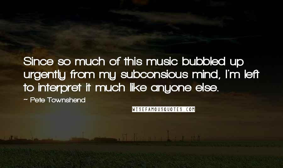 Pete Townshend Quotes: Since so much of this music bubbled up urgently from my subconsious mind, I'm left to interpret it much like anyone else.