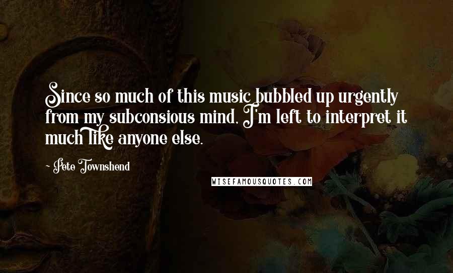 Pete Townshend Quotes: Since so much of this music bubbled up urgently from my subconsious mind, I'm left to interpret it much like anyone else.