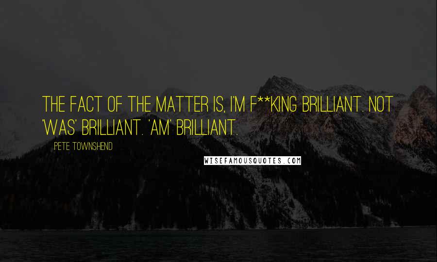 Pete Townshend Quotes: The fact of the matter is, I'm f**king brilliant. Not 'was' brilliant. 'Am' brilliant.