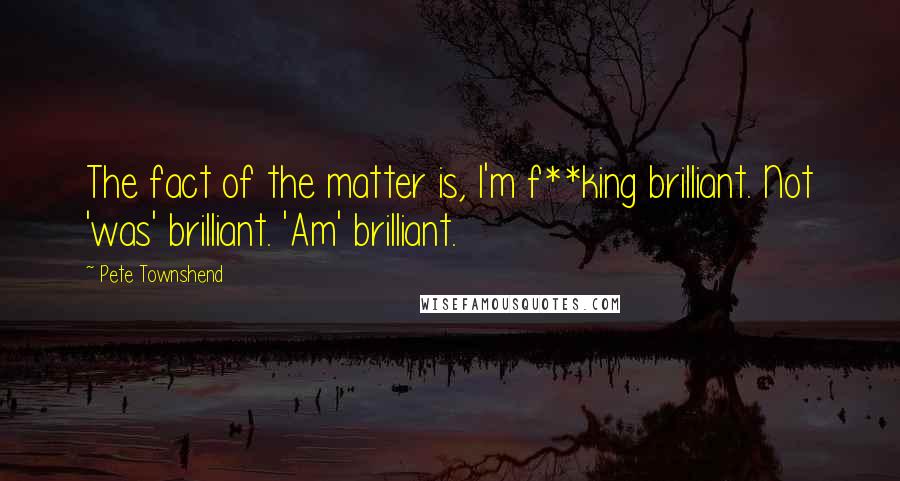 Pete Townshend Quotes: The fact of the matter is, I'm f**king brilliant. Not 'was' brilliant. 'Am' brilliant.