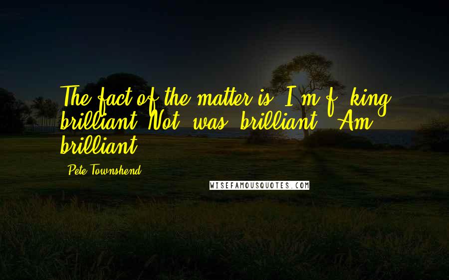 Pete Townshend Quotes: The fact of the matter is, I'm f**king brilliant. Not 'was' brilliant. 'Am' brilliant.